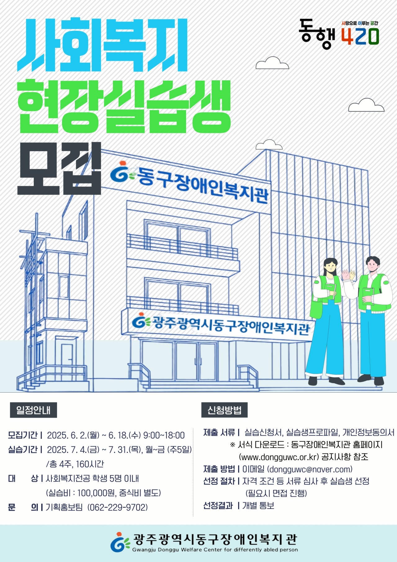 동행 420(사랑으로 이루는 공간) 사회복지 현장실습생 모집 일정안내 1. 모집기간 : 2025. 6. 2.(월) ~ 6. 18.(수) 9:00~18:00 2. 실습기간 : 2025. 7. 4.(금) ~ 7. 31.(목), 월~금 (주5일) /총 4주, 160시간 3. 대상 : 사회복지전공 학생 5명 이내(실습비 : 100,000원, 중식비 별도) 4. 문의 : 기획홍보팀 (062-229-9702) 신청방법 1. 제출 서류 : 실습신청서, 실습생프로파일, 개인정보동의서 ※ 서식 다운로드 : 동구장애인복지관 홈페이지(www.dongguwc.or.kr) 공지사항 참조 2. 제출 방법 : 이메일 (dongguwc@naver.com) 3. 선정 절차 : 자격 조건 등 서류 심사 후 실습생 선정(필요시 면접 진행) 4. 선정결과 : 개별통보 광주광역시동구장애인복지관
